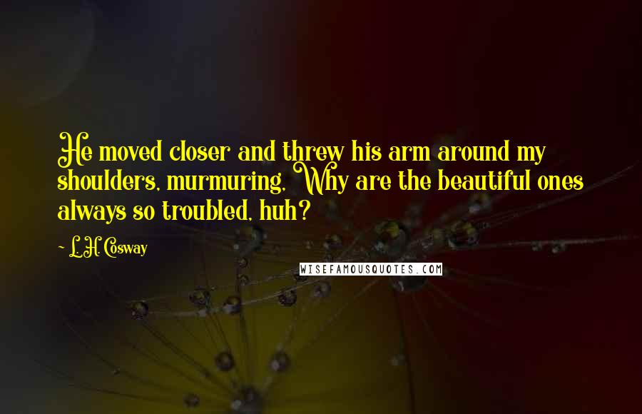 L. H. Cosway Quotes: He moved closer and threw his arm around my shoulders, murmuring, Why are the beautiful ones always so troubled, huh?
