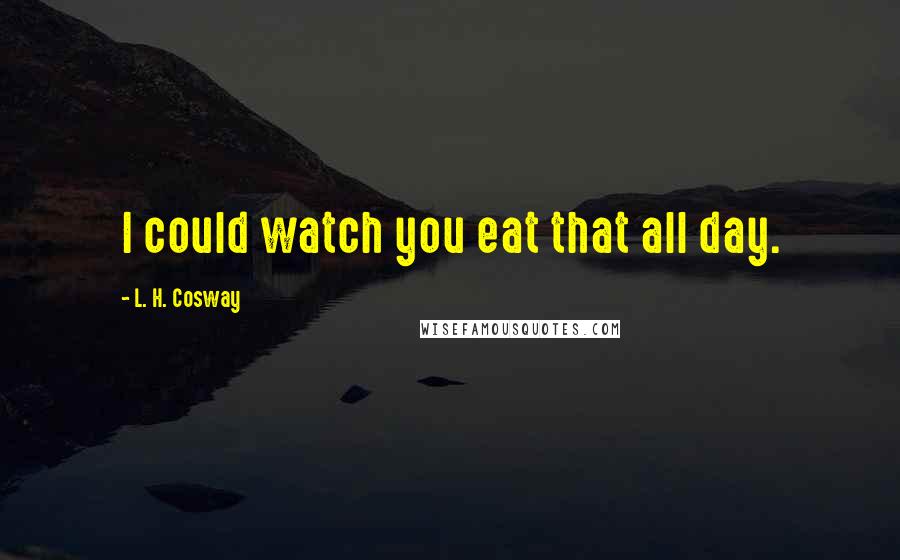 L. H. Cosway Quotes: I could watch you eat that all day.