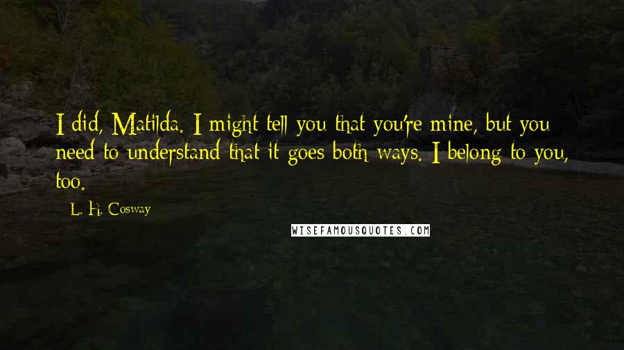 L. H. Cosway Quotes: I did, Matilda. I might tell you that you're mine, but you need to understand that it goes both ways. I belong to you, too.