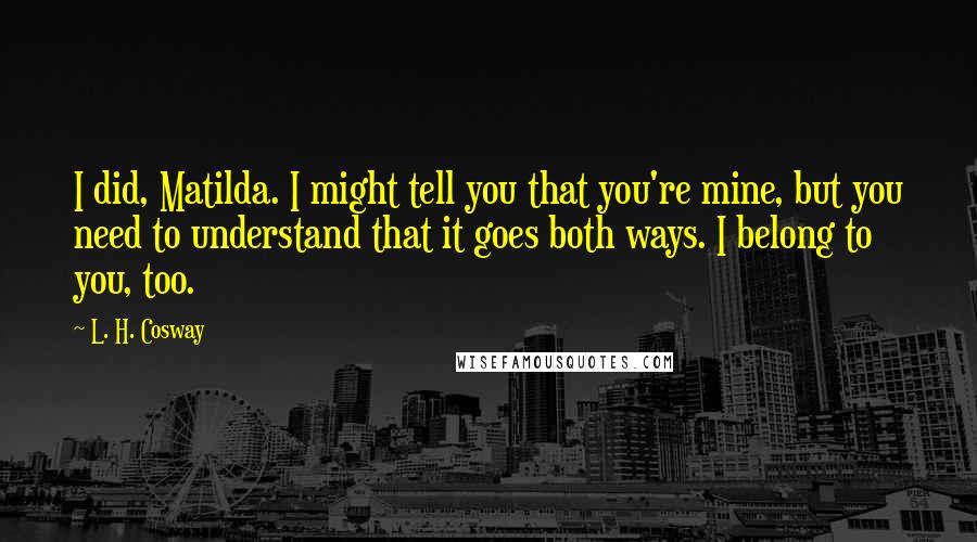 L. H. Cosway Quotes: I did, Matilda. I might tell you that you're mine, but you need to understand that it goes both ways. I belong to you, too.
