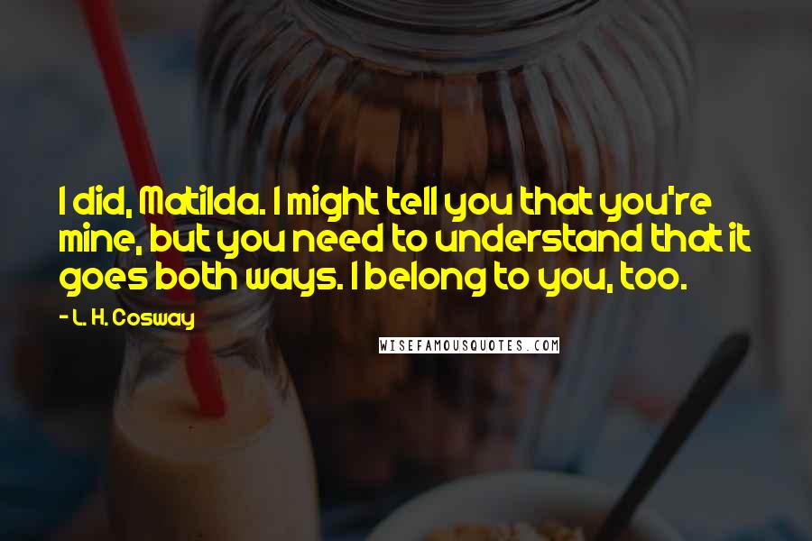 L. H. Cosway Quotes: I did, Matilda. I might tell you that you're mine, but you need to understand that it goes both ways. I belong to you, too.