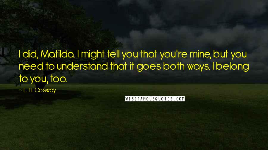 L. H. Cosway Quotes: I did, Matilda. I might tell you that you're mine, but you need to understand that it goes both ways. I belong to you, too.