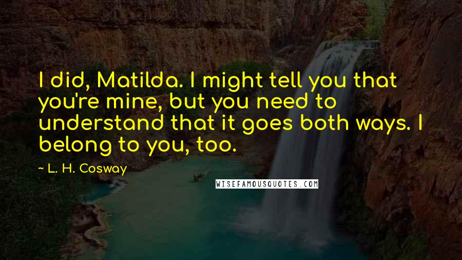 L. H. Cosway Quotes: I did, Matilda. I might tell you that you're mine, but you need to understand that it goes both ways. I belong to you, too.