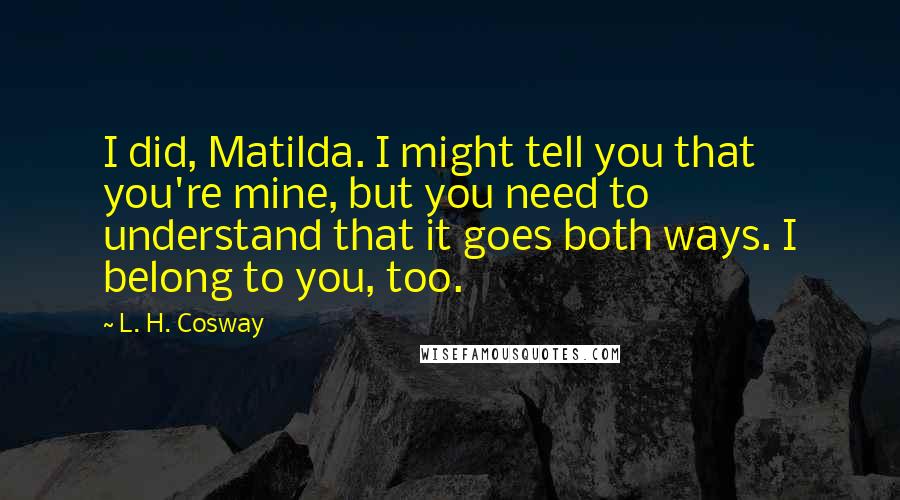 L. H. Cosway Quotes: I did, Matilda. I might tell you that you're mine, but you need to understand that it goes both ways. I belong to you, too.