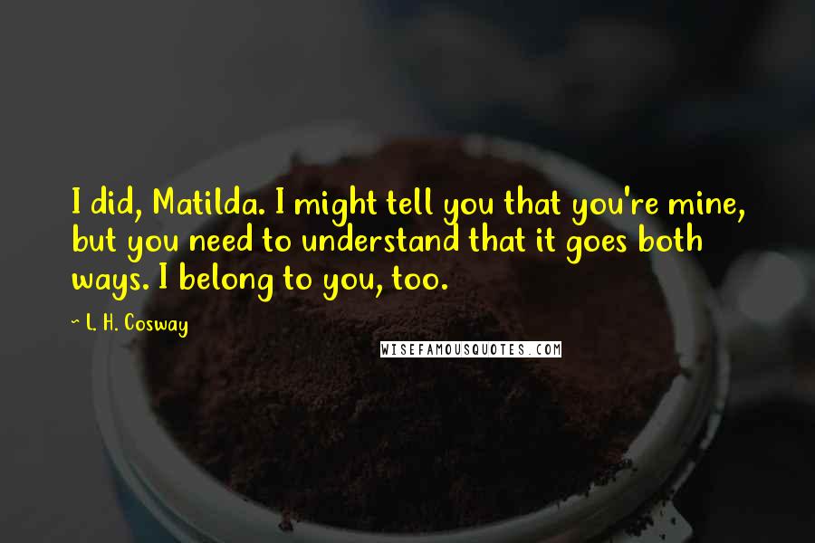 L. H. Cosway Quotes: I did, Matilda. I might tell you that you're mine, but you need to understand that it goes both ways. I belong to you, too.