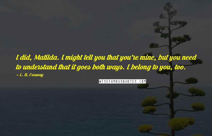 L. H. Cosway Quotes: I did, Matilda. I might tell you that you're mine, but you need to understand that it goes both ways. I belong to you, too.