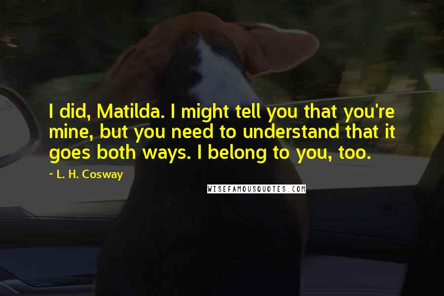 L. H. Cosway Quotes: I did, Matilda. I might tell you that you're mine, but you need to understand that it goes both ways. I belong to you, too.