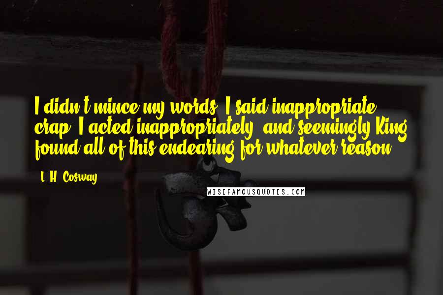 L. H. Cosway Quotes: I didn't mince my words, I said inappropriate crap, I acted inappropriately, and seemingly King found all of this endearing for whatever reason.