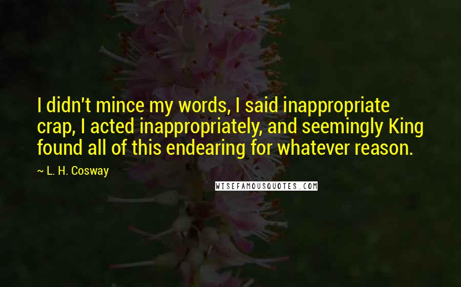 L. H. Cosway Quotes: I didn't mince my words, I said inappropriate crap, I acted inappropriately, and seemingly King found all of this endearing for whatever reason.