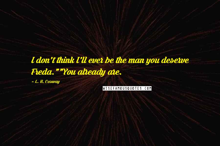 L. H. Cosway Quotes: I don't think I'll ever be the man you deserve Freda.""You already are.