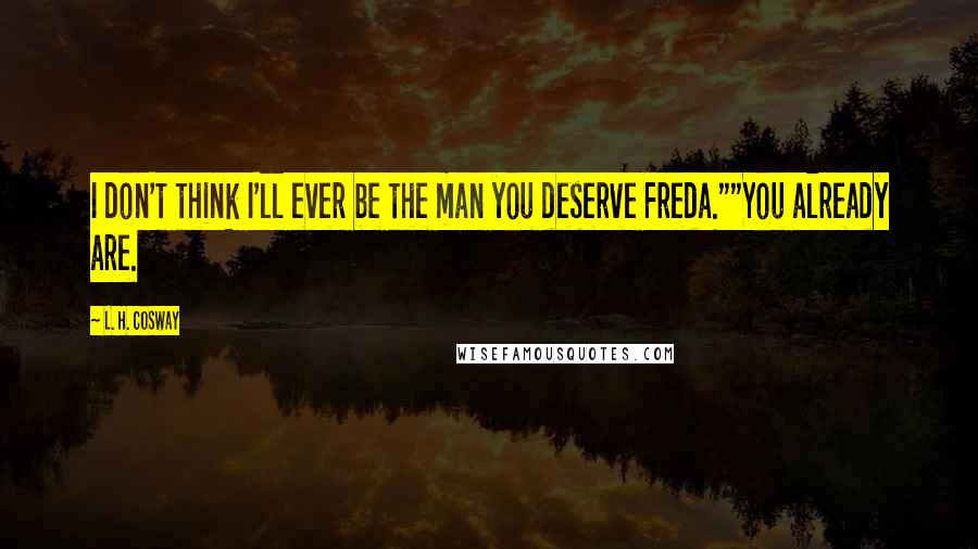 L. H. Cosway Quotes: I don't think I'll ever be the man you deserve Freda.""You already are.