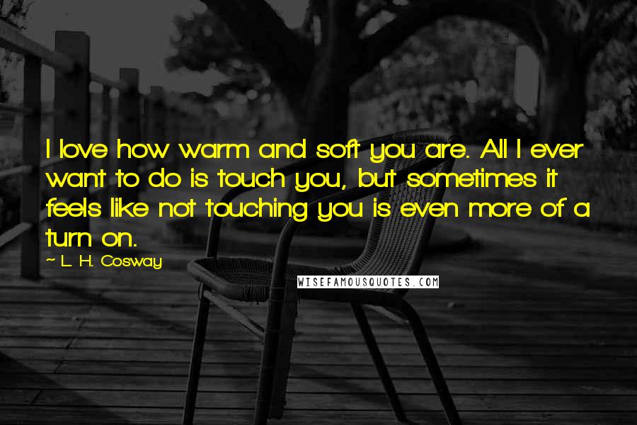 L. H. Cosway Quotes: I love how warm and soft you are. All I ever want to do is touch you, but sometimes it feels like not touching you is even more of a turn on.