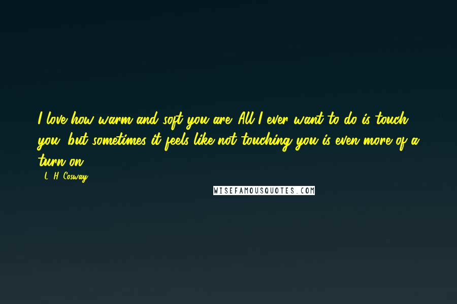 L. H. Cosway Quotes: I love how warm and soft you are. All I ever want to do is touch you, but sometimes it feels like not touching you is even more of a turn on.
