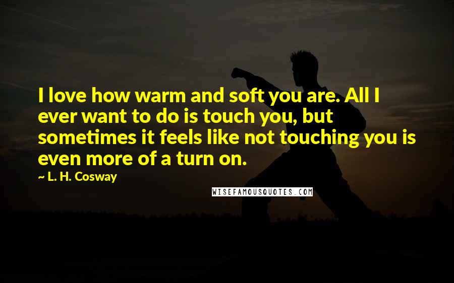 L. H. Cosway Quotes: I love how warm and soft you are. All I ever want to do is touch you, but sometimes it feels like not touching you is even more of a turn on.