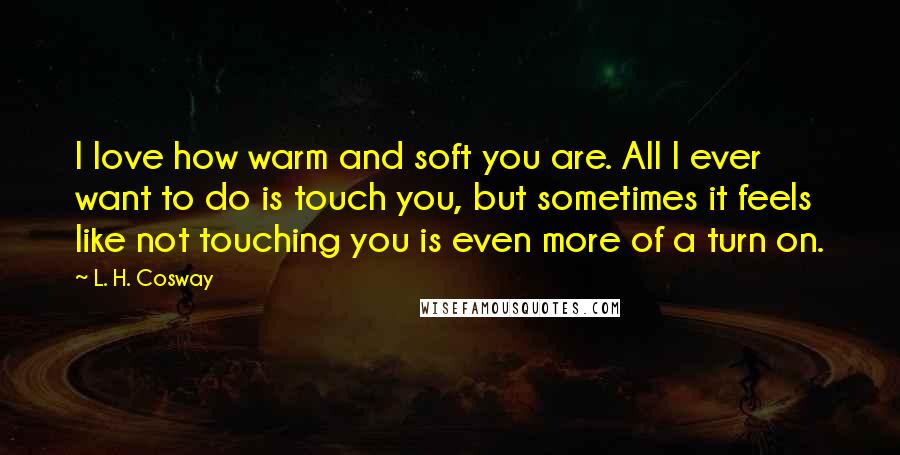 L. H. Cosway Quotes: I love how warm and soft you are. All I ever want to do is touch you, but sometimes it feels like not touching you is even more of a turn on.