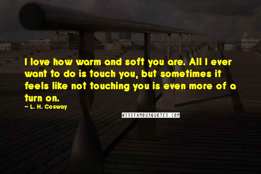 L. H. Cosway Quotes: I love how warm and soft you are. All I ever want to do is touch you, but sometimes it feels like not touching you is even more of a turn on.