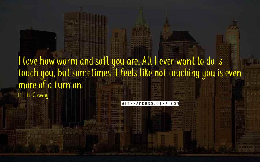 L. H. Cosway Quotes: I love how warm and soft you are. All I ever want to do is touch you, but sometimes it feels like not touching you is even more of a turn on.