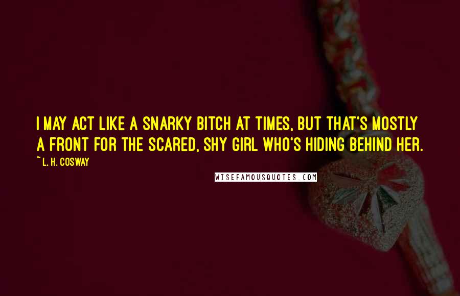 L. H. Cosway Quotes: I may act like a snarky bitch at times, but that's mostly a front for the scared, shy girl who's hiding behind her.