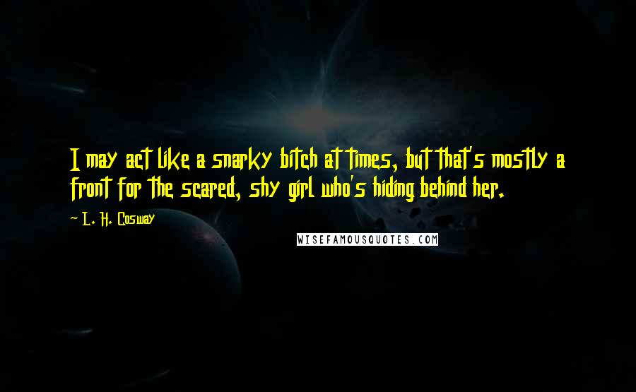 L. H. Cosway Quotes: I may act like a snarky bitch at times, but that's mostly a front for the scared, shy girl who's hiding behind her.