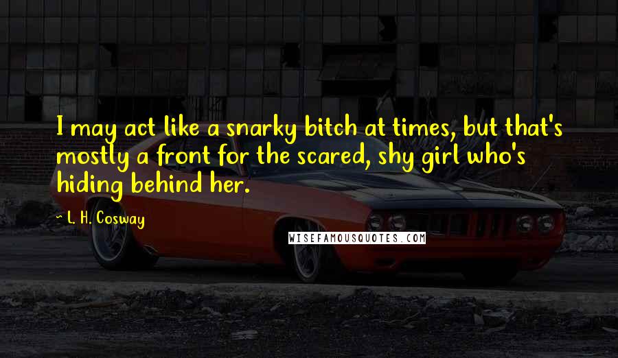 L. H. Cosway Quotes: I may act like a snarky bitch at times, but that's mostly a front for the scared, shy girl who's hiding behind her.