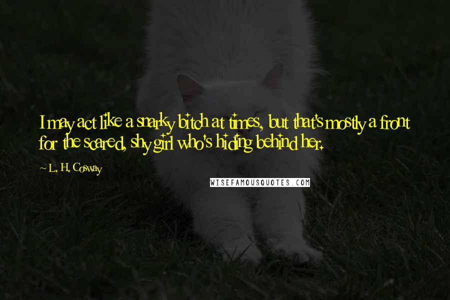 L. H. Cosway Quotes: I may act like a snarky bitch at times, but that's mostly a front for the scared, shy girl who's hiding behind her.