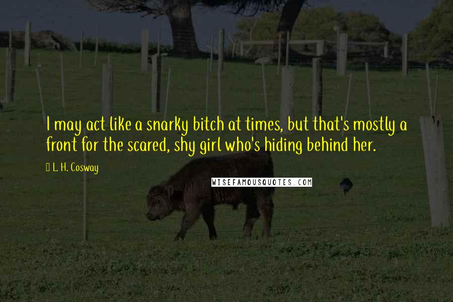 L. H. Cosway Quotes: I may act like a snarky bitch at times, but that's mostly a front for the scared, shy girl who's hiding behind her.