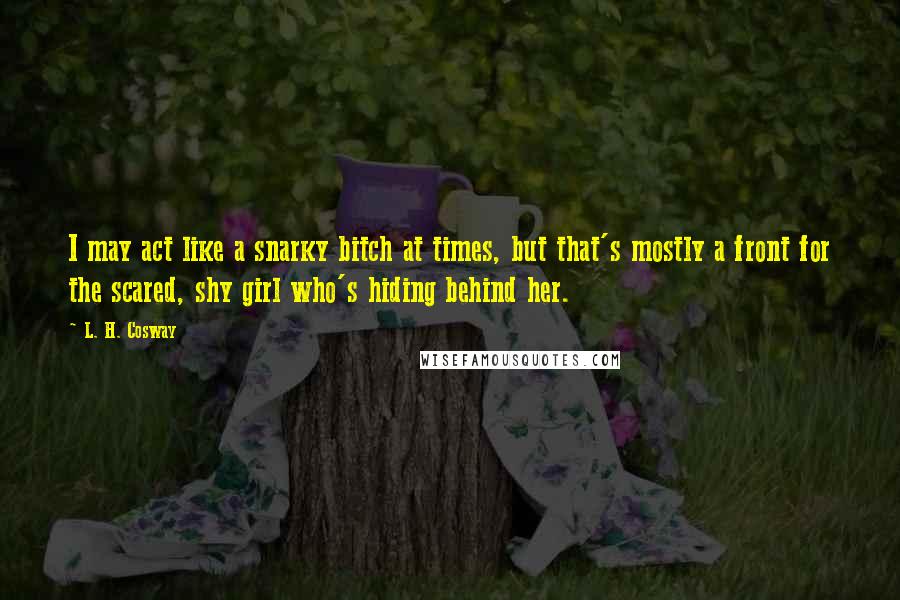 L. H. Cosway Quotes: I may act like a snarky bitch at times, but that's mostly a front for the scared, shy girl who's hiding behind her.