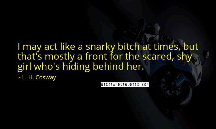 L. H. Cosway Quotes: I may act like a snarky bitch at times, but that's mostly a front for the scared, shy girl who's hiding behind her.