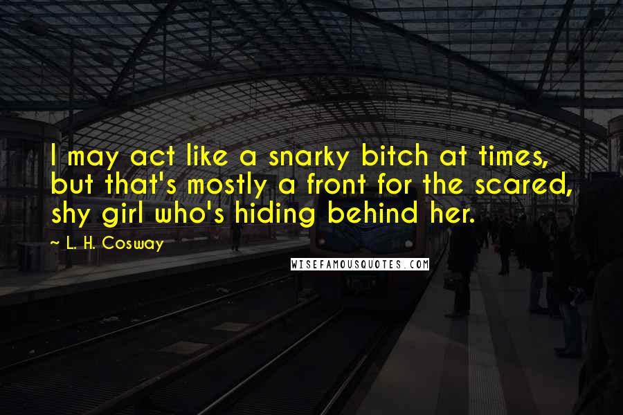 L. H. Cosway Quotes: I may act like a snarky bitch at times, but that's mostly a front for the scared, shy girl who's hiding behind her.