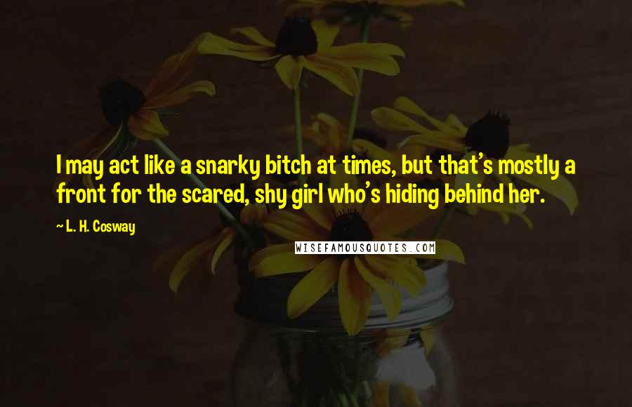 L. H. Cosway Quotes: I may act like a snarky bitch at times, but that's mostly a front for the scared, shy girl who's hiding behind her.