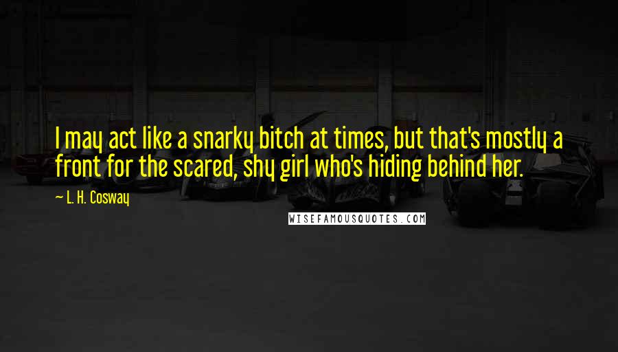 L. H. Cosway Quotes: I may act like a snarky bitch at times, but that's mostly a front for the scared, shy girl who's hiding behind her.