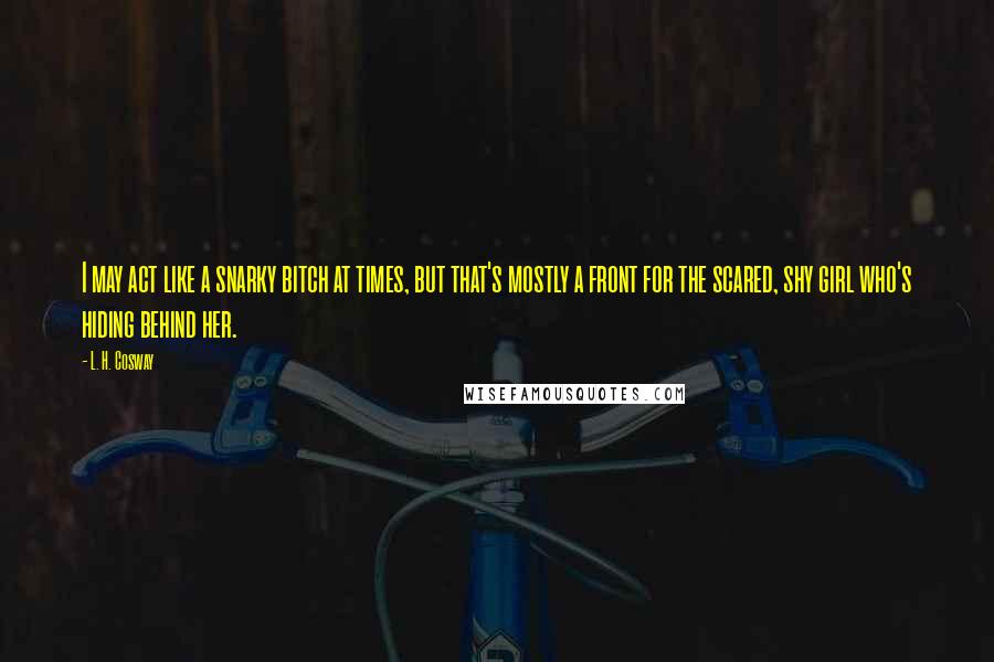 L. H. Cosway Quotes: I may act like a snarky bitch at times, but that's mostly a front for the scared, shy girl who's hiding behind her.