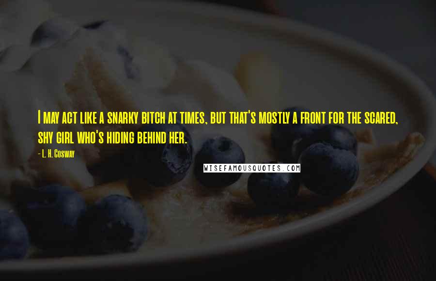 L. H. Cosway Quotes: I may act like a snarky bitch at times, but that's mostly a front for the scared, shy girl who's hiding behind her.