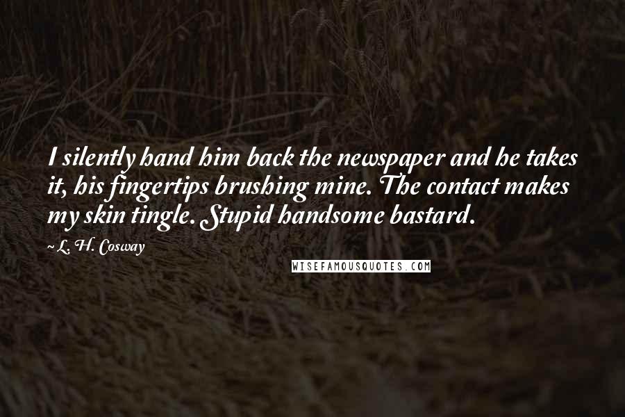 L. H. Cosway Quotes: I silently hand him back the newspaper and he takes it, his fingertips brushing mine. The contact makes my skin tingle. Stupid handsome bastard.