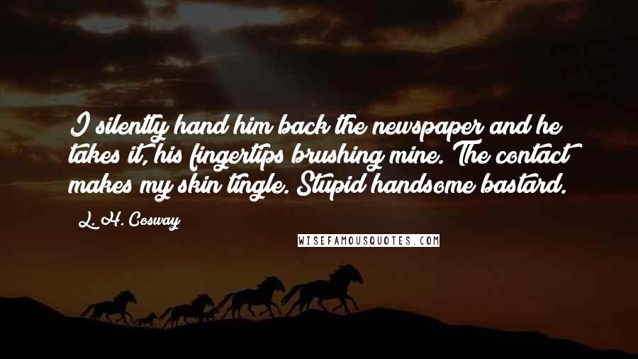 L. H. Cosway Quotes: I silently hand him back the newspaper and he takes it, his fingertips brushing mine. The contact makes my skin tingle. Stupid handsome bastard.