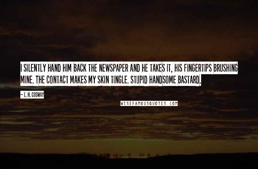 L. H. Cosway Quotes: I silently hand him back the newspaper and he takes it, his fingertips brushing mine. The contact makes my skin tingle. Stupid handsome bastard.