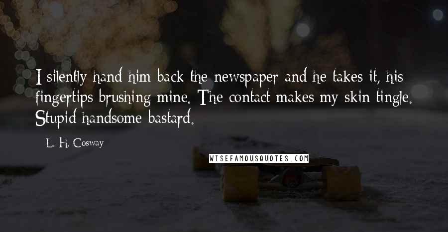 L. H. Cosway Quotes: I silently hand him back the newspaper and he takes it, his fingertips brushing mine. The contact makes my skin tingle. Stupid handsome bastard.