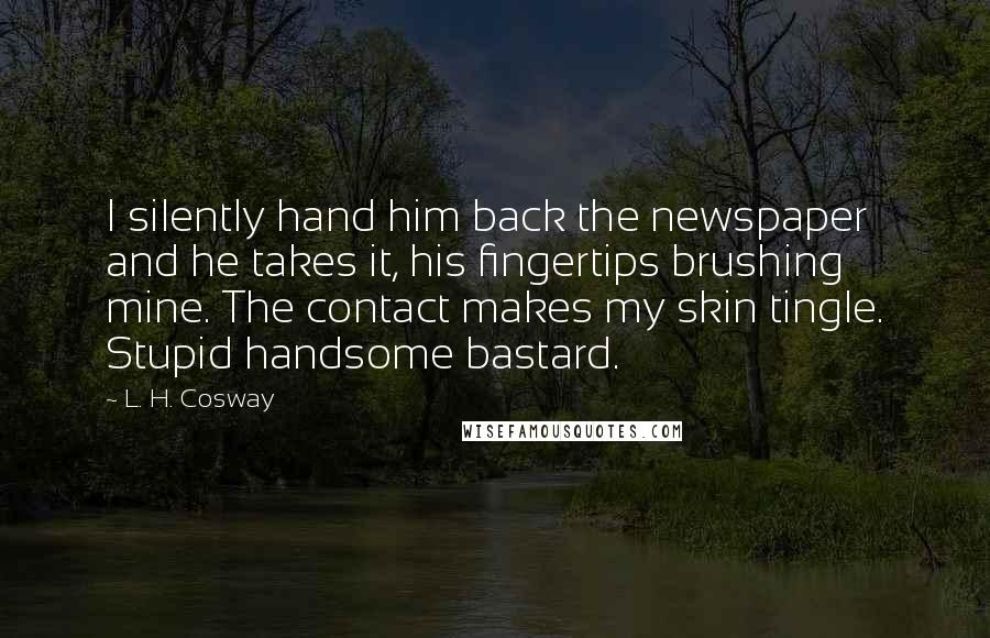 L. H. Cosway Quotes: I silently hand him back the newspaper and he takes it, his fingertips brushing mine. The contact makes my skin tingle. Stupid handsome bastard.