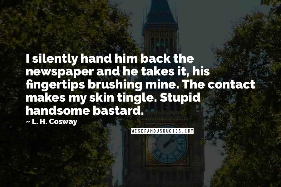 L. H. Cosway Quotes: I silently hand him back the newspaper and he takes it, his fingertips brushing mine. The contact makes my skin tingle. Stupid handsome bastard.