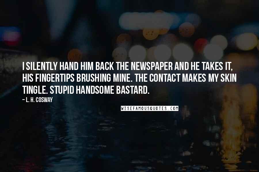 L. H. Cosway Quotes: I silently hand him back the newspaper and he takes it, his fingertips brushing mine. The contact makes my skin tingle. Stupid handsome bastard.