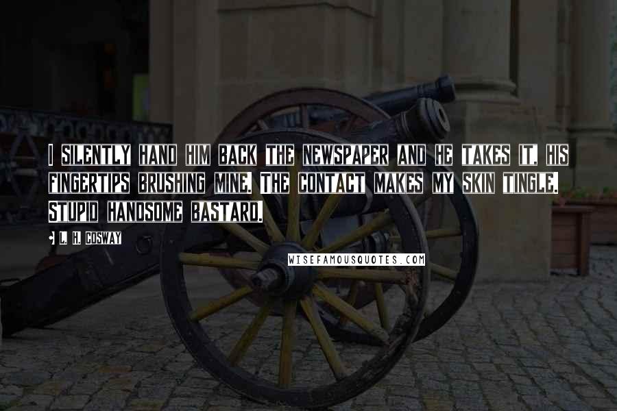 L. H. Cosway Quotes: I silently hand him back the newspaper and he takes it, his fingertips brushing mine. The contact makes my skin tingle. Stupid handsome bastard.