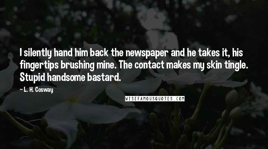 L. H. Cosway Quotes: I silently hand him back the newspaper and he takes it, his fingertips brushing mine. The contact makes my skin tingle. Stupid handsome bastard.