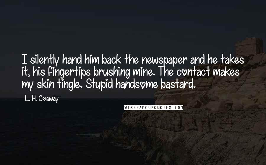 L. H. Cosway Quotes: I silently hand him back the newspaper and he takes it, his fingertips brushing mine. The contact makes my skin tingle. Stupid handsome bastard.