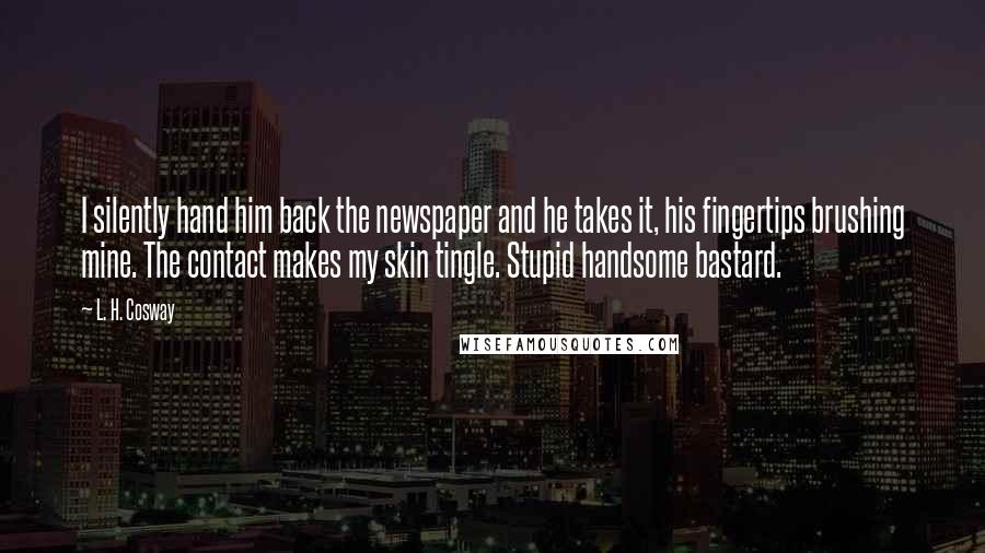 L. H. Cosway Quotes: I silently hand him back the newspaper and he takes it, his fingertips brushing mine. The contact makes my skin tingle. Stupid handsome bastard.