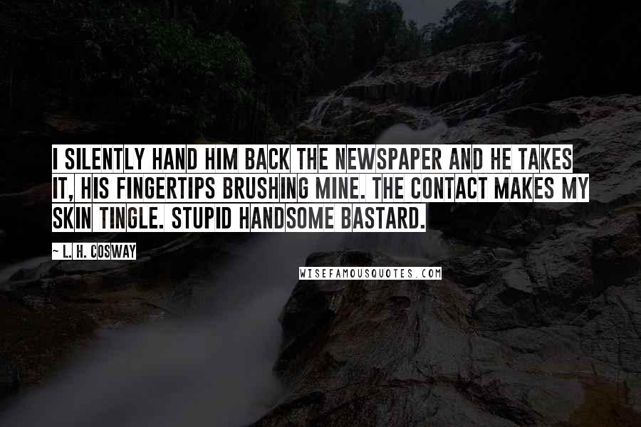 L. H. Cosway Quotes: I silently hand him back the newspaper and he takes it, his fingertips brushing mine. The contact makes my skin tingle. Stupid handsome bastard.