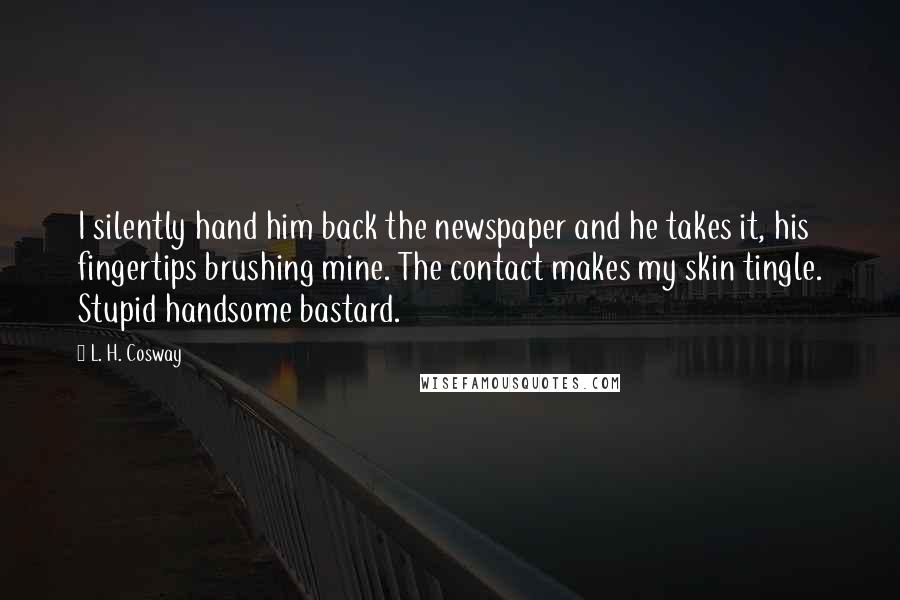 L. H. Cosway Quotes: I silently hand him back the newspaper and he takes it, his fingertips brushing mine. The contact makes my skin tingle. Stupid handsome bastard.