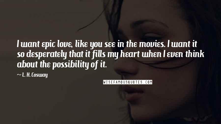 L. H. Cosway Quotes: I want epic love, like you see in the movies. I want it so desperately that it fills my heart when I even think about the possibility of it.