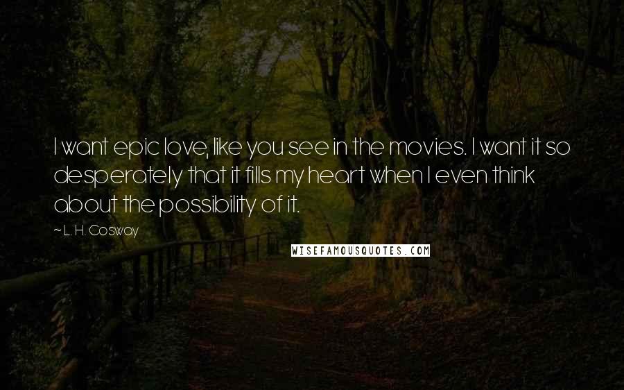 L. H. Cosway Quotes: I want epic love, like you see in the movies. I want it so desperately that it fills my heart when I even think about the possibility of it.
