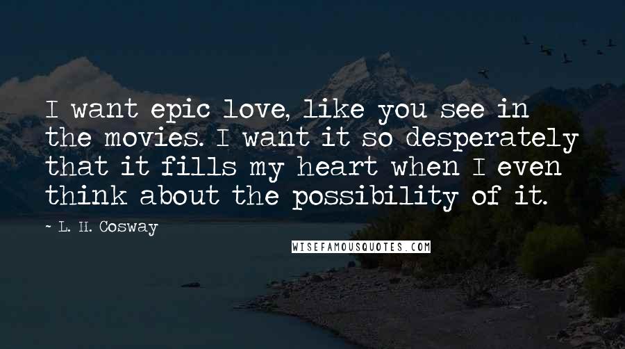 L. H. Cosway Quotes: I want epic love, like you see in the movies. I want it so desperately that it fills my heart when I even think about the possibility of it.