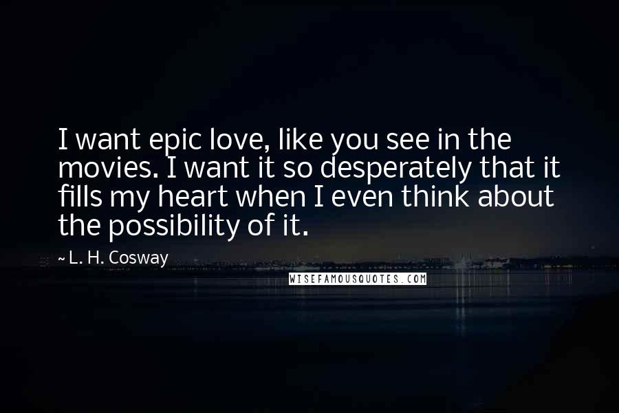 L. H. Cosway Quotes: I want epic love, like you see in the movies. I want it so desperately that it fills my heart when I even think about the possibility of it.